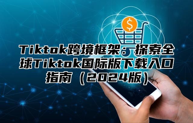 Tiktok跨境框架:探索全球Tiktok国际版下载入口指南2025版