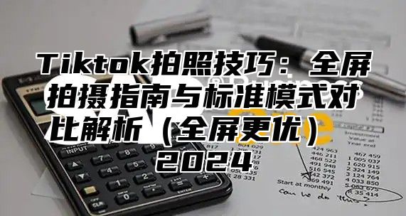 Tiktok拍照技巧：全屏拍摄指南与标准模式对比解析全屏更优 2025
