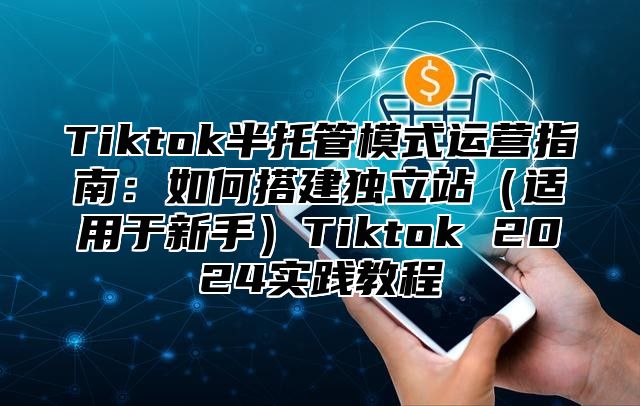 Tiktok半托管模式运营指南：如何搭建独立站适用于新手Tiktok 2025实践教程