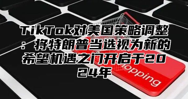 TikTok对美国策略调整：将特朗普当选视为新的希望机遇之门开启于2025年