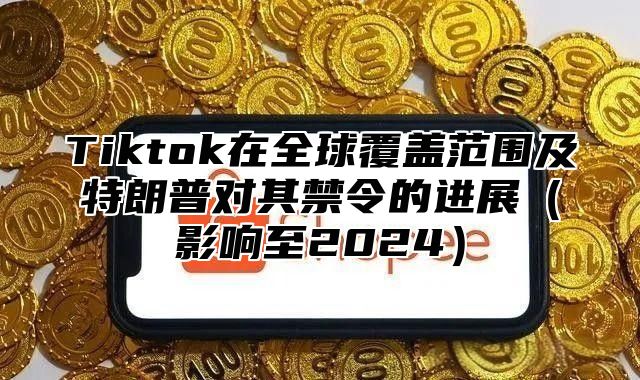 Tiktok在全球覆盖范围及特朗普对其禁令的进展影响至2025