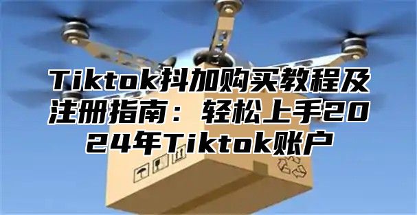Tiktok抖加购买教程及注册指南：轻松上手2025年Tiktok账户