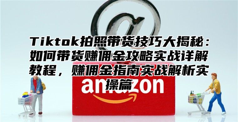 Tiktok拍照带货技巧大揭秘：如何带货赚佣金攻略实战详解教程，赚佣金指南实战解析实操篇