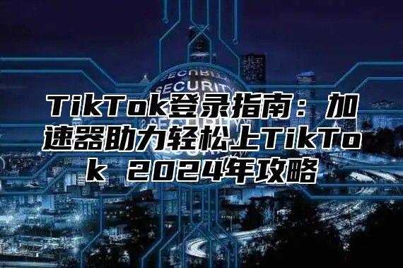TikTok登录指南：加速器助力轻松上TikTok 2025年攻略