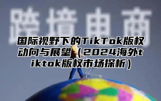 国际视野下的TikTok版权动向与展望2025海外tiktok版权市场探析