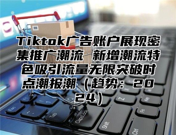 Tiktok广告账户展现密集推广潮流 新增潮流特色吸引流量无限突破时点潮报潮趋势：2025