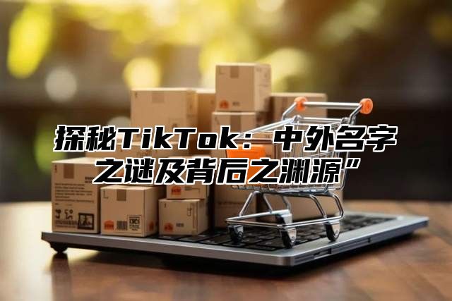 探秘TikTok：中外名字之谜及背后之渊源”
