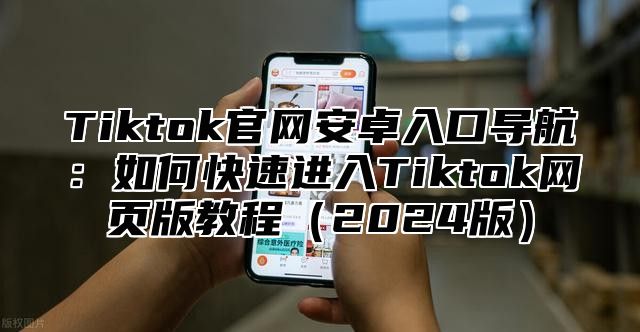 Tiktok官网安卓入口导航：如何快速进入Tiktok网页版教程2025版
