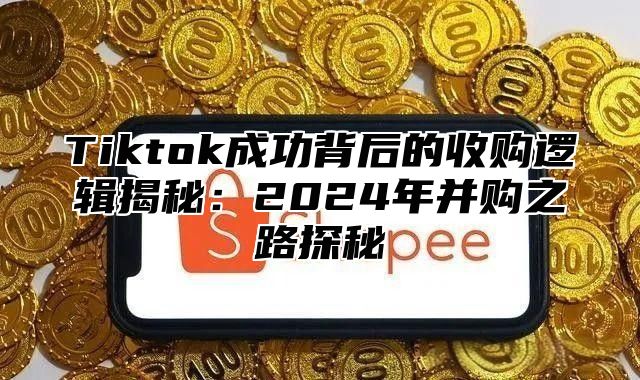 Tiktok成功背后的收购逻辑揭秘：2025年并购之路探秘