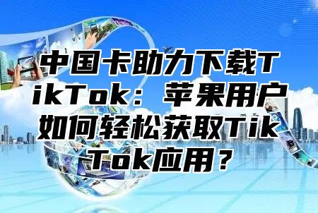 中国卡助力下载TikTok：苹果用户如何轻松获取TikTok应用？