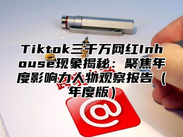Tiktok三千万网红Inhouse现象揭秘：聚焦年度影响力人物观察报告年度版