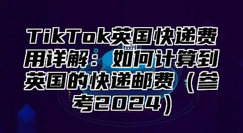 TikTok英国快递费用详解：如何计算到英国的快递邮费参考2025
