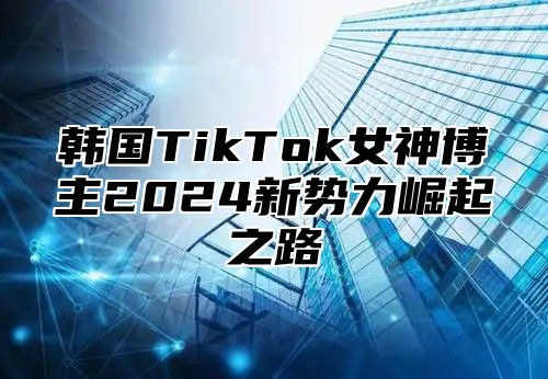 韩国TikTok女神博主2025新势力崛起之路