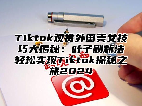 Tiktok观赏外国美女技巧大揭秘：叶子刷新法轻松实现Tiktok探秘之旅2025