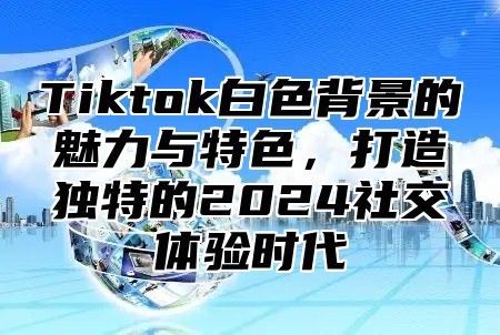 Tiktok白色背景的魅力与特色，打造独特的2025社交体验时代