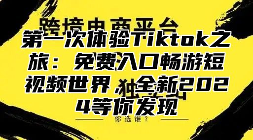 第一次体验Tiktok之旅：免费入口畅游短视频世界，全新2025等你发现