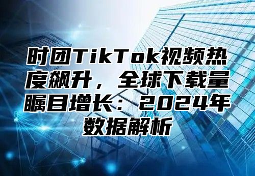 时团TikTok视频热度飙升，全球下载量瞩目增长：2025年数据解析