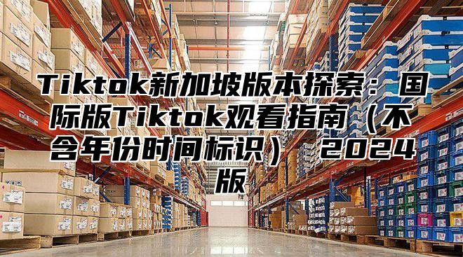 Tiktok新加坡版本探索：国际版Tiktok观看指南不含年份时间标识 2025版