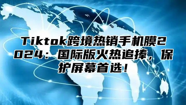 Tiktok跨境热销手机膜2025国际版火热追捧，保护屏幕首选！