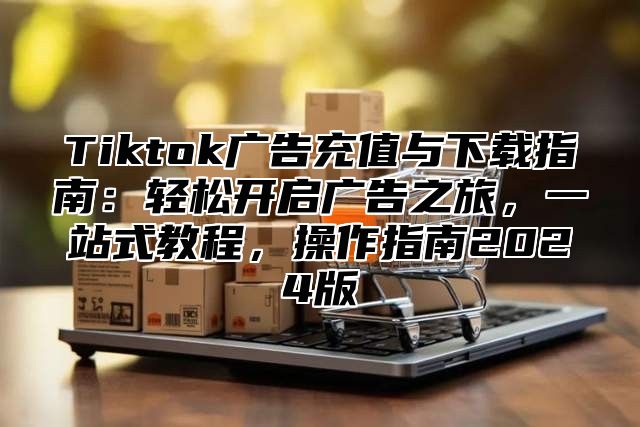 Tiktok广告充值与下载指南：轻松开启广告之旅，一站式教程，操作指南2025版