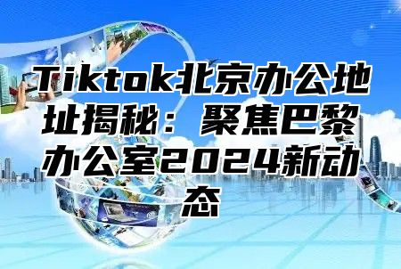 Tiktok北京办公地址揭秘：聚焦巴黎办公室2025新动态
