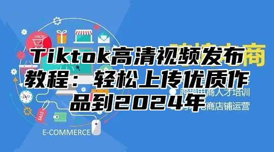 Tiktok高清视频发布教程：轻松上传优质作品到2025年