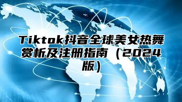 Tiktok抖音全球美女热舞赏析及注册指南2025版