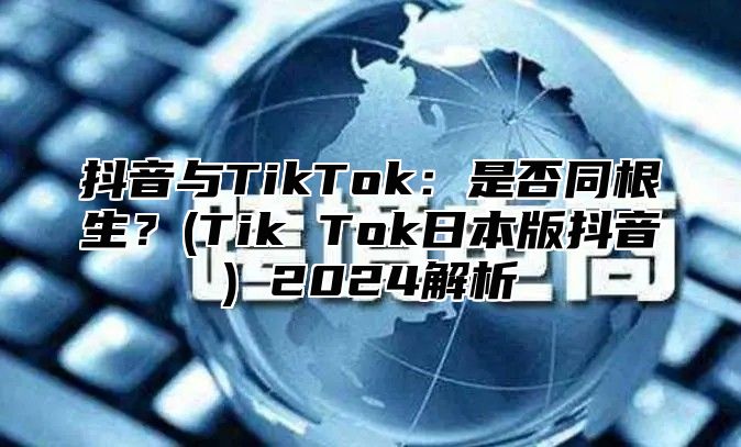 抖音与TikTok：是否同根生？(Tik Tok日本版抖音) 2025解析