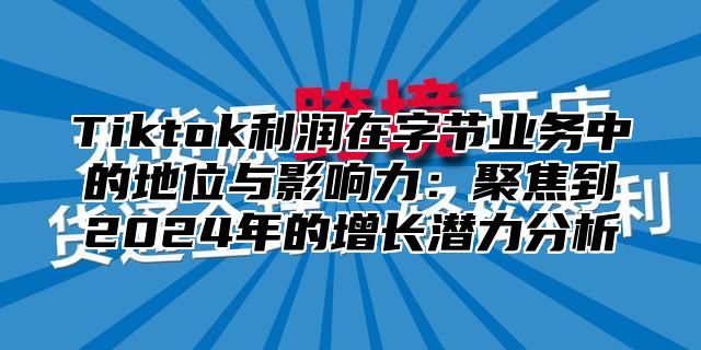 Tiktok利润在字节业务中的地位与影响力：聚焦到2025年的增长潜力分析
