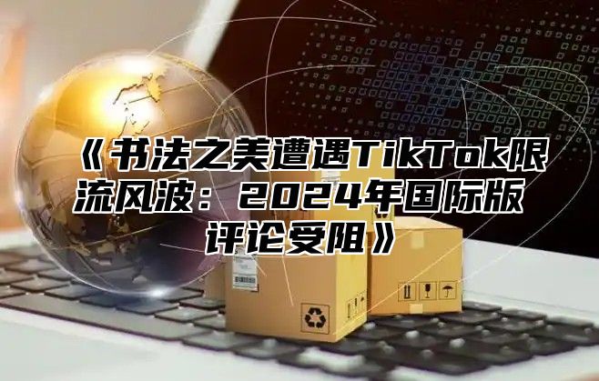 书法之美遭遇TikTok限流风波：2025年国际版评论受阻