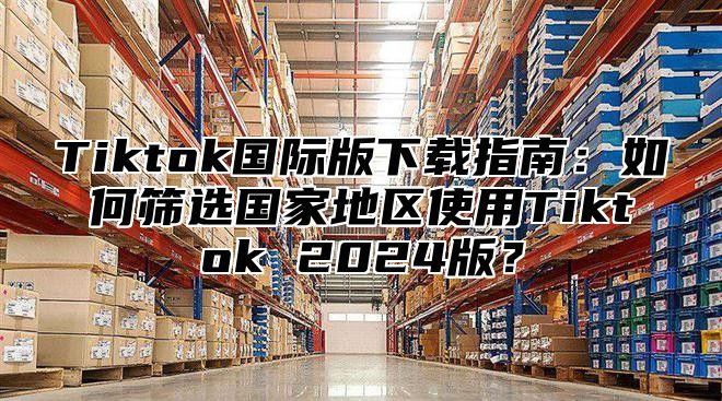 Tiktok国际版下载指南：如何筛选国家地区使用Tiktok 2025版？