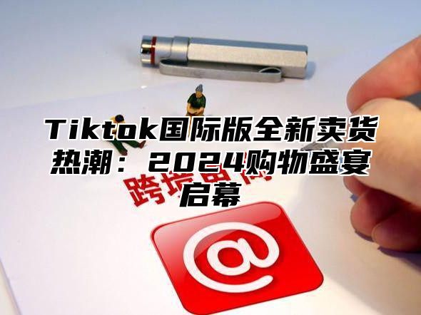 Tiktok国际版全新卖货热潮：2025购物盛宴启幕