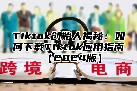 Tiktok创始人揭秘：如何下载Tiktok应用指南2025版