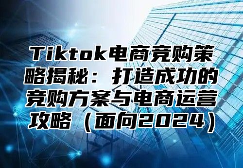 Tiktok电商竞购策略揭秘：打造成功的竞购方案与电商运营攻略面向2025