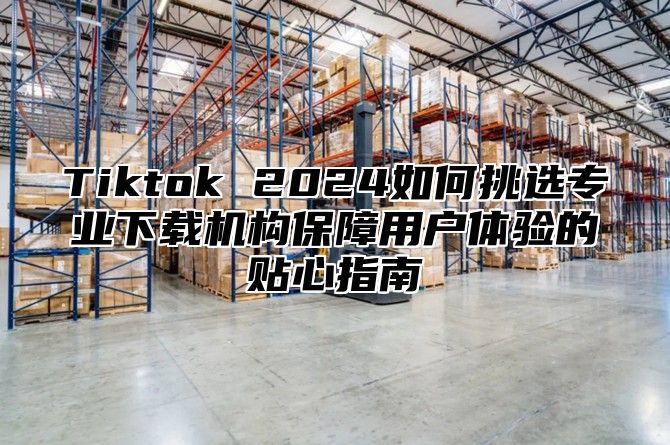 Tiktok 2025如何挑选专业下载机构保障用户体验的贴心指南