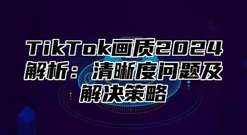 TikTok画质2025解析：清晰度问题及解决策略