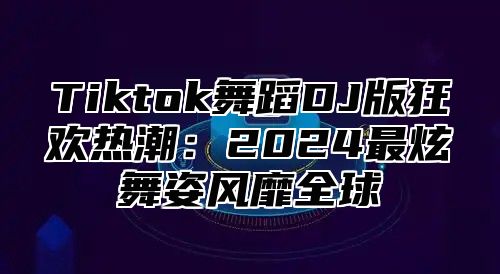 Tiktok舞蹈DJ版狂欢热潮：2025最炫舞姿风靡全球