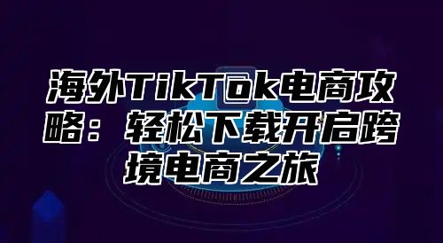 海外TikTok电商攻略：轻松下载开启跨境电商之旅