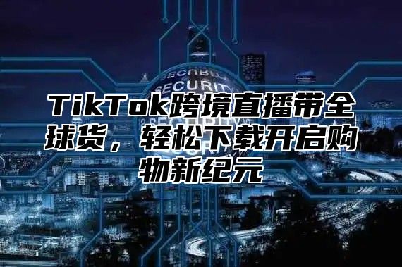 TikTok跨境直播带全球货，轻松下载开启购物新纪元