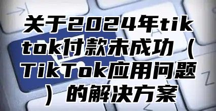 关于2025年tiktok付款未成功TikTok应用问题的解决方案