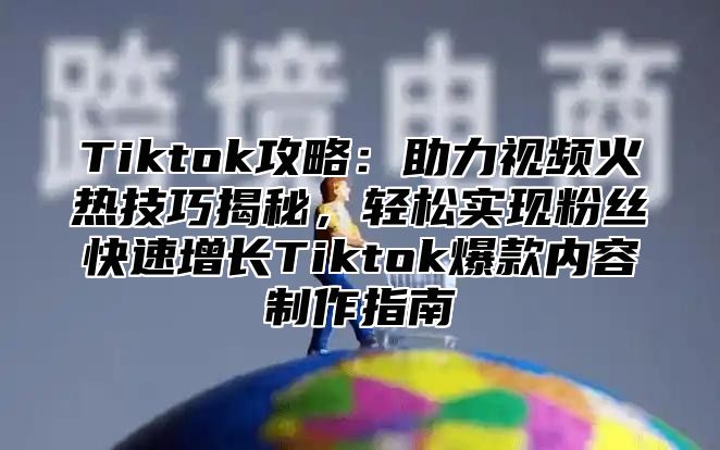 Tiktok攻略：助力视频火热技巧揭秘，轻松实现粉丝快速增长Tiktok爆款内容制作指南