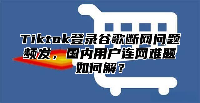 Tiktok登录谷歌断网问题频发，国内用户连网难题如何解？