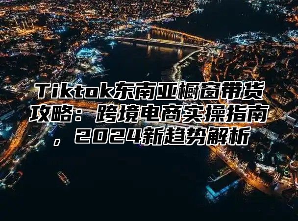 Tiktok东南亚橱窗带货攻略：跨境电商实操指南，2025新趋势解析