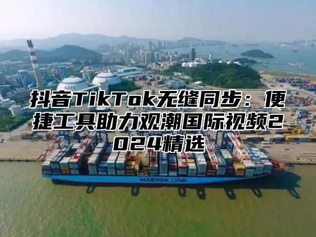 抖音TikTok无缝同步：便捷工具助力观潮国际视频2025精选