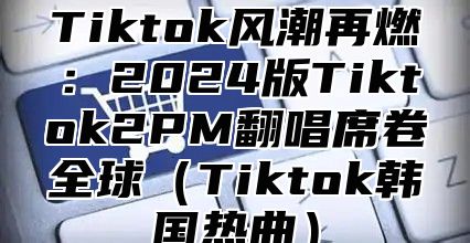 Tiktok风潮再燃：2025版Tiktok2PM翻唱席卷全球Tiktok韩国热曲