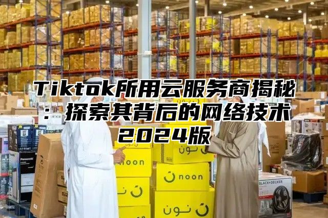 Tiktok所用云服务商揭秘：探索其背后的网络技术2025版