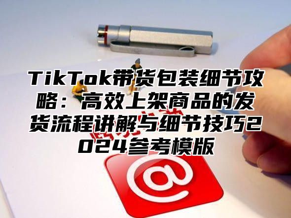 TikTok带货包装细节攻略：高效上架商品的发货流程讲解与细节技巧2025参考模版