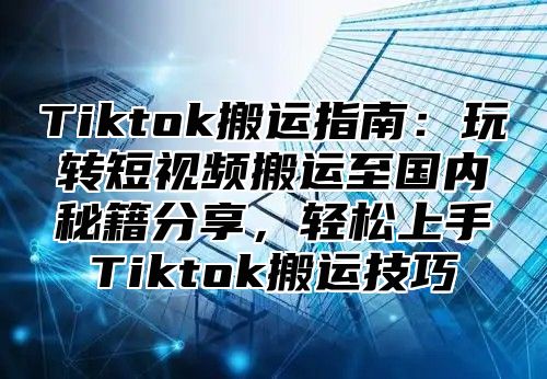Tiktok搬运指南：玩转短视频搬运至国内秘籍分享，轻松上手Tiktok搬运技巧