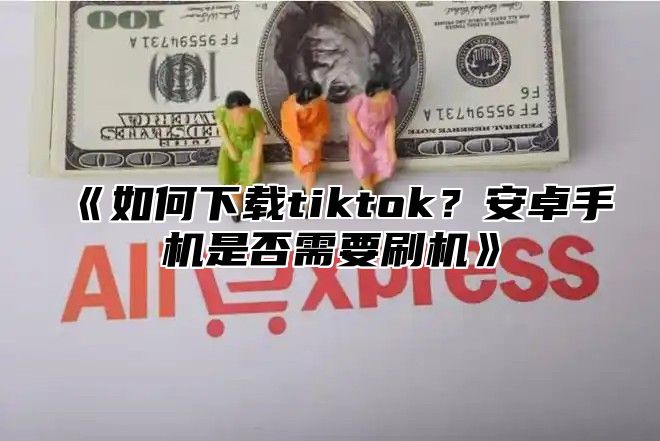 如何下载tiktok？安卓手机是否需要刷机