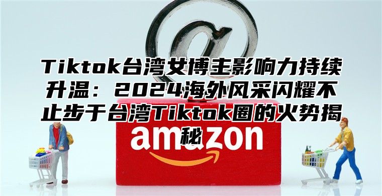 Tiktok台湾女博主影响力持续升温：2025海外风采闪耀不止步于台湾Tiktok圈的火势揭秘